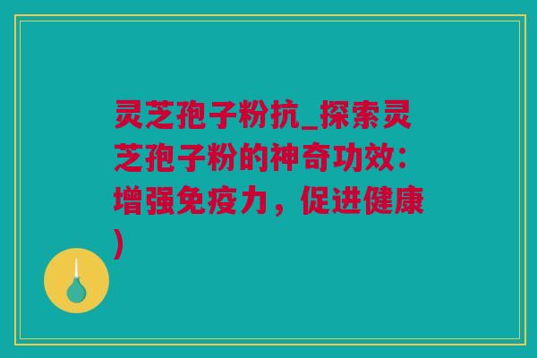 灵芝孢子粉抗_探索灵芝孢子粉的神奇功效：增强免疫力，促进健康)