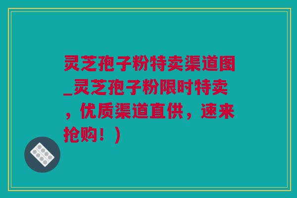 灵芝孢子粉特卖渠道图_灵芝孢子粉限时特卖，优质渠道直供，速来抢购！)