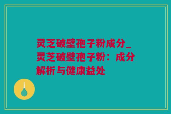 灵芝破壁孢子粉成分_灵芝破壁孢子粉：成分解析与健康益处