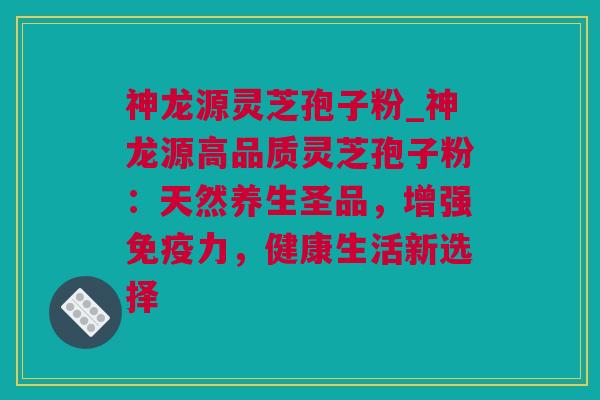 神龙源灵芝孢子粉_神龙源高品质灵芝孢子粉：天然养生圣品，增强免疫力，健康生活新选择