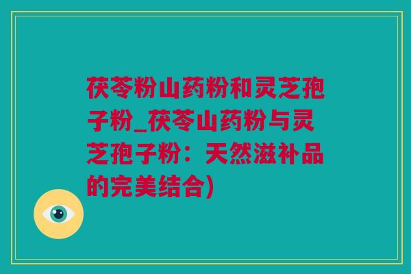 茯苓粉山药粉和灵芝孢子粉_茯苓山药粉与灵芝孢子粉：天然滋补品的完美结合)