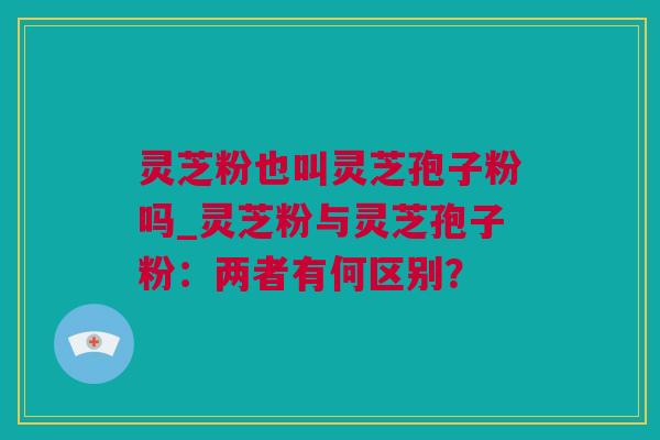 灵芝粉也叫灵芝孢子粉吗_灵芝粉与灵芝孢子粉：两者有何区别？