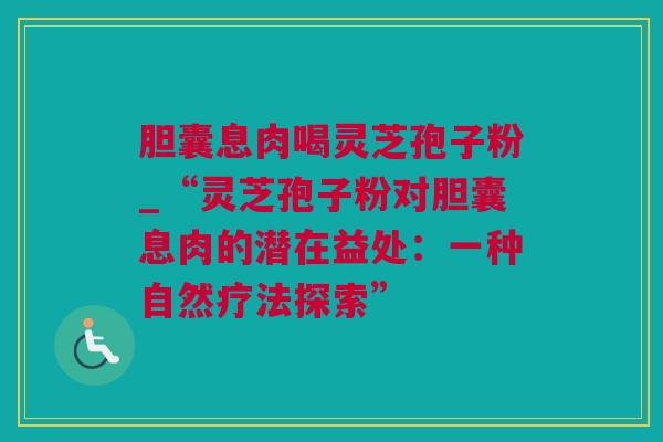 胆囊息肉喝灵芝孢子粉_“灵芝孢子粉对胆囊息肉的潜在益处：一种自然疗法探索”
