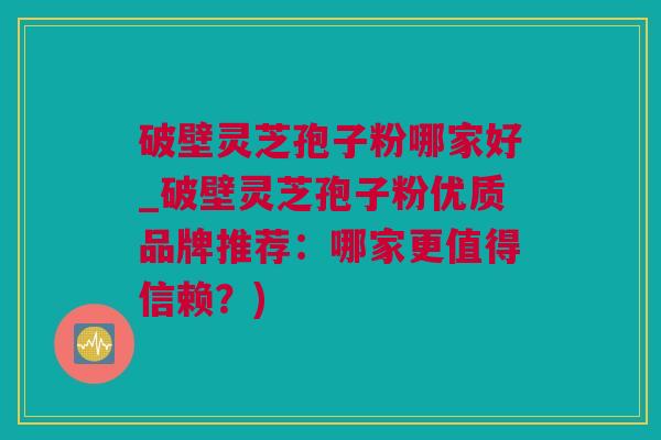 破壁灵芝孢子粉哪家好_破壁灵芝孢子粉优质品牌推荐：哪家更值得信赖？)