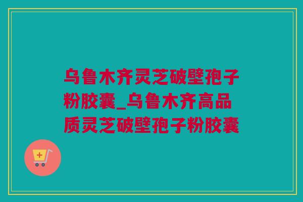 乌鲁木齐灵芝破壁孢子粉胶囊_乌鲁木齐高品质灵芝破壁孢子粉胶囊 乌鲁木齐灵芝破壁孢子粉胶囊_乌鲁木齐高品质灵芝破壁孢子粉胶囊