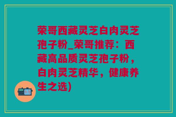 荣哥西藏灵芝白肉灵芝孢子粉_荣哥推荐：西藏高品质灵芝孢子粉，白肉灵芝精华，健康养生之选)