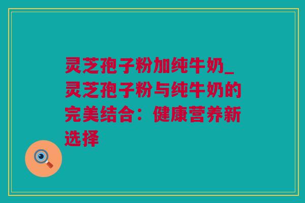 灵芝孢子粉加纯牛奶_灵芝孢子粉与纯牛奶的完美结合：健康营养新选择