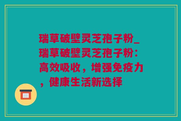 瑞草破壁灵芝孢子粉_瑞草破壁灵芝孢子粉：高效吸收，增强免疫力，健康生活新选择