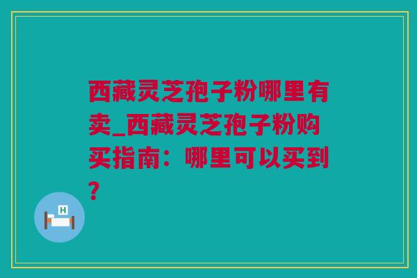 西藏灵芝孢子粉哪里有卖_西藏灵芝孢子粉购买指南：哪里可以买到？
