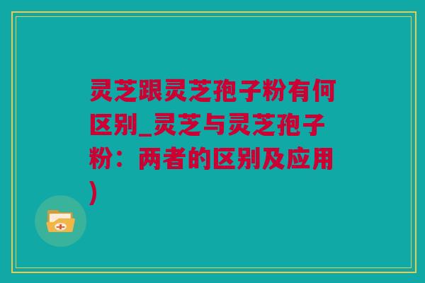 灵芝跟灵芝孢子粉有何区别_灵芝与灵芝孢子粉:两者的区别及应用) 灵芝跟灵芝孢子粉有何区别_灵芝与灵芝孢子粉:两者的区别及应用)