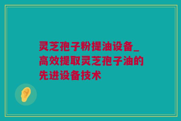 灵芝孢子粉提油设备_高效提取灵芝孢子油的先进设备技术