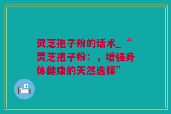 灵芝孢子粉的话术_“灵芝孢子粉：，增强身体健康的天然选择”