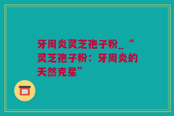 牙周炎灵芝孢子粉_“灵芝孢子粉：牙周炎的天然克星”