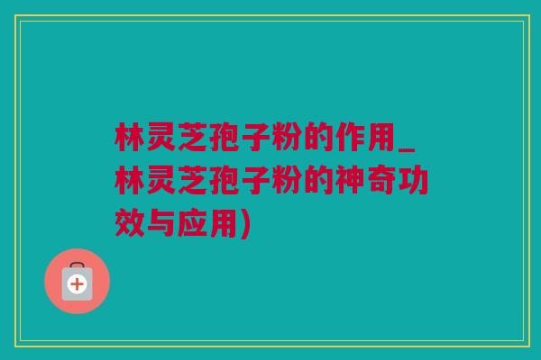 林灵芝孢子粉的作用_林灵芝孢子粉的神奇功效与应用)