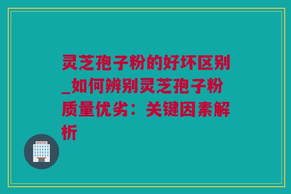灵芝孢子粉的好坏区别_如何辨别灵芝孢子粉质量优劣：关键因素解析