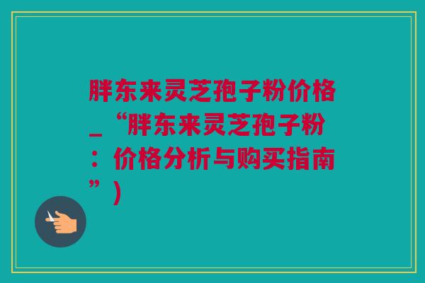 胖东来灵芝孢子粉价格_“胖东来灵芝孢子粉：价格分析与购买指南”)