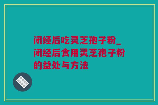 闭经后吃灵芝孢子粉_闭经后食用灵芝孢子粉的益处与方法