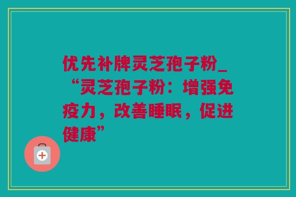 优先补牌灵芝孢子粉_“灵芝孢子粉：增强免疫力，改善睡眠，促进健康”
