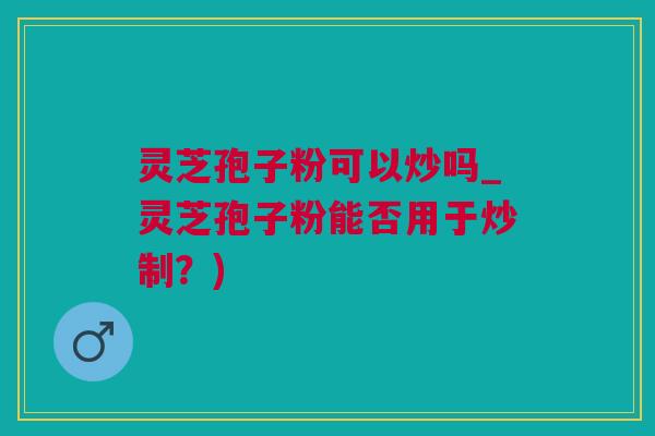灵芝孢子粉可以炒吗_灵芝孢子粉能否用于炒制？)
