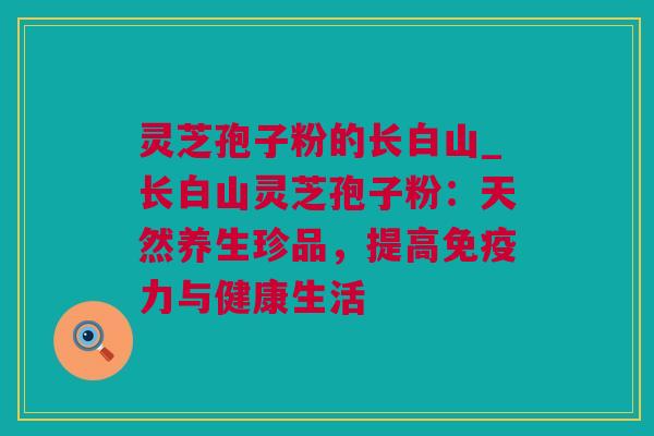 灵芝孢子粉的长白山_长白山灵芝孢子粉：天然养生珍品，提高免疫力与健康生活