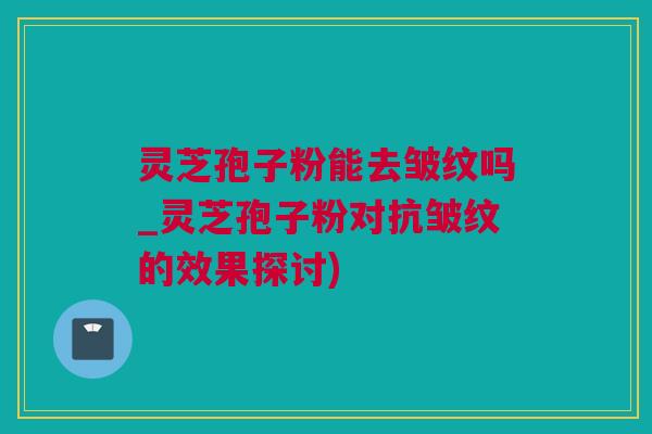 灵芝孢子粉能去皱纹吗_灵芝孢子粉对抗皱纹的效果探讨)