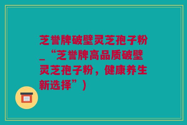 芝誉牌破壁灵芝孢子粉_“芝誉牌高品质破壁灵芝孢子粉，健康养生新选择”)