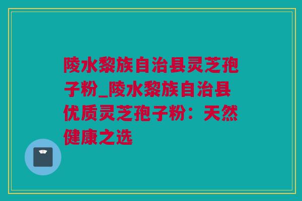 陵水黎族自治县灵芝孢子粉_陵水黎族自治县优质灵芝孢子粉：天然健康之选