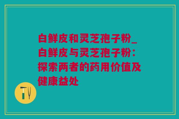 白鲜皮和灵芝孢子粉_白鲜皮与灵芝孢子粉:探索两者的药用价值及健康益处 白鲜皮和灵芝孢子粉_白鲜皮与灵芝孢子粉:探索两者的药用价值及健康益处