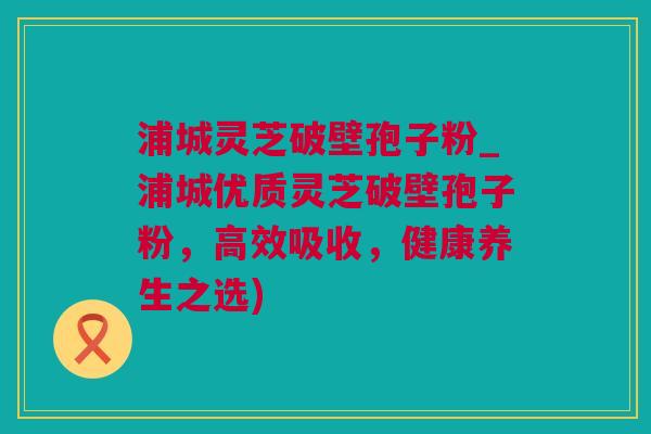 浦城灵芝破壁孢子粉_浦城优质灵芝破壁孢子粉，高效吸收，健康养生之选)