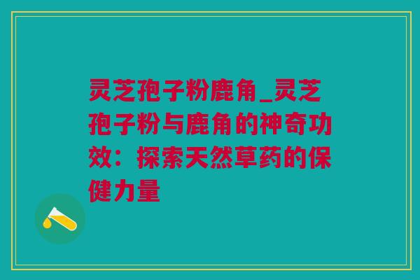 灵芝孢子粉鹿角_灵芝孢子粉与鹿角的神奇功效：探索天然草药的保健力量