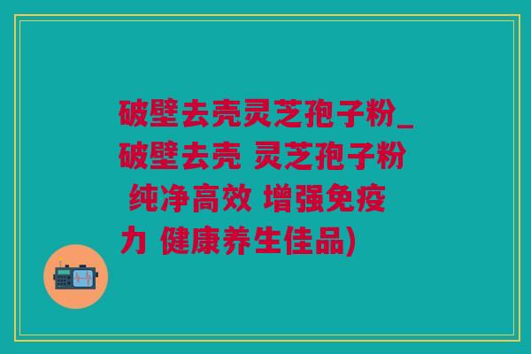 破壁去壳灵芝孢子粉_破壁去壳 灵芝孢子粉 纯净高效 增强免疫力 健康养生佳品)