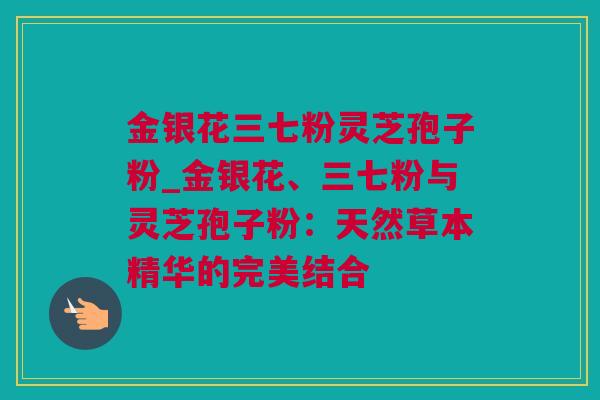 金银花三七粉灵芝孢子粉_金银花、三七粉与灵芝孢子粉：天然草本精华的完美结合