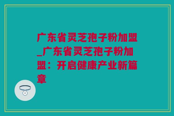 广东省灵芝孢子粉加盟_广东省灵芝孢子粉加盟：开启健康产业新篇章
