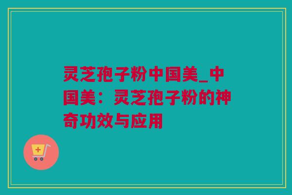 灵芝孢子粉中国美_中国美：灵芝孢子粉的神奇功效与应用