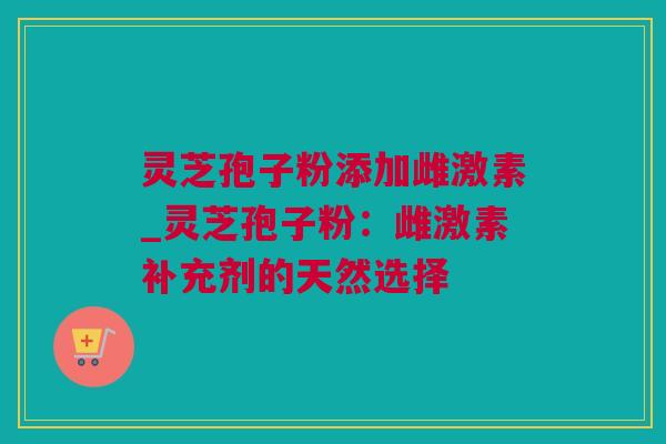 灵芝孢子粉添加雌激素_灵芝孢子粉：雌激素补充剂的天然选择