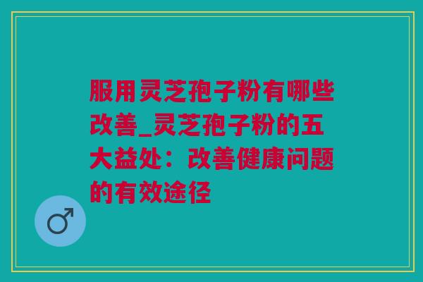 服用灵芝孢子粉有哪些改善_灵芝孢子粉的五大益处：改善健康问题的有效途径