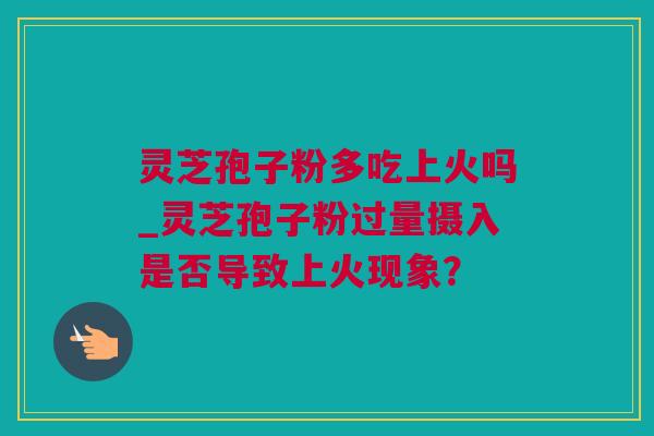 灵芝孢子粉多吃上火吗_灵芝孢子粉过量摄入是否导致上火现象？