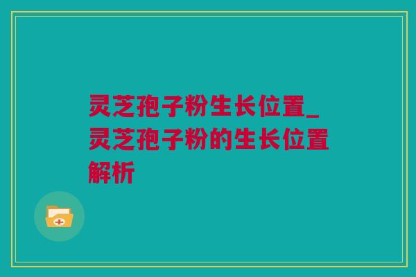 灵芝孢子粉生长位置_灵芝孢子粉的生长位置解析