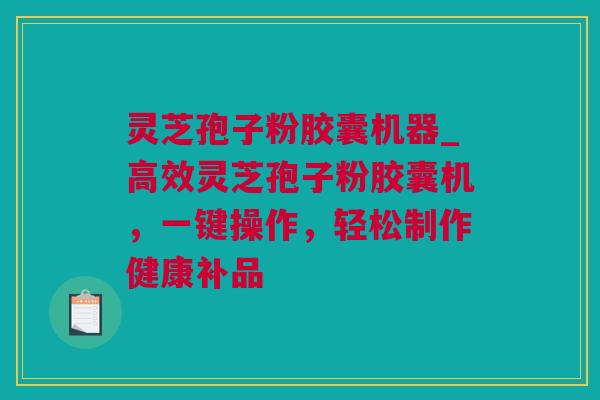 灵芝孢子粉胶囊机器_高效灵芝孢子粉胶囊机，一键操作，轻松制作健康补品