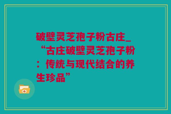 破壁灵芝孢子粉古庄_“古庄破壁灵芝孢子粉：传统与现代结合的养生珍品”