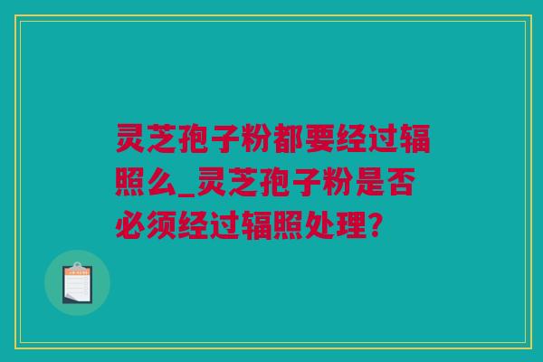 灵芝孢子粉都要经过辐照么_灵芝孢子粉是否必须经过辐照处理？