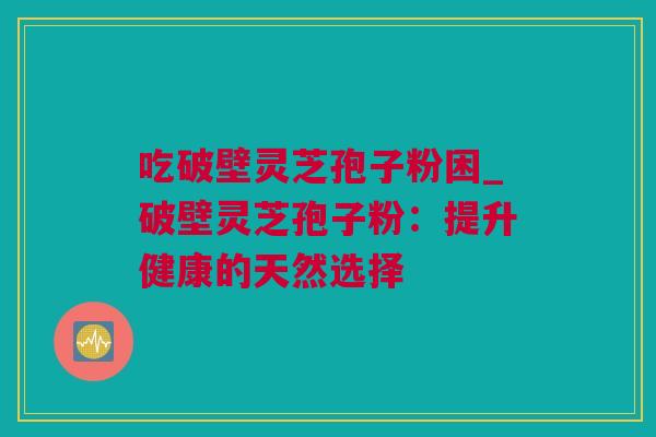 吃破壁灵芝孢子粉困_破壁灵芝孢子粉：提升健康的天然选择