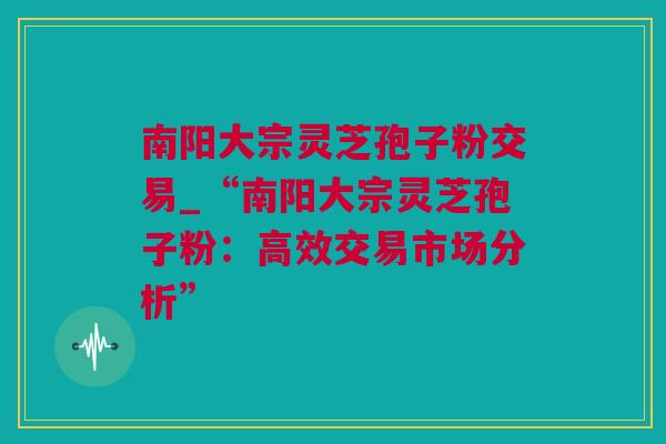 南阳大宗灵芝孢子粉交易_“南阳大宗灵芝孢子粉:高效交易市场分析” 南阳大宗灵芝孢子粉交易_“南阳大宗灵芝孢子粉:高效交易市场分析”