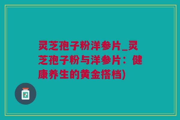 灵芝孢子粉洋参片_灵芝孢子粉与洋参片：健康养生的黄金搭档)