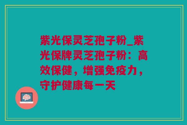 紫光保灵芝孢子粉_紫光保牌灵芝孢子粉：高效保健，增强免疫力，守护健康每一天
