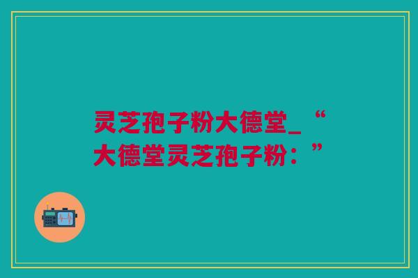 灵芝孢子粉大德堂_“大德堂灵芝孢子粉：”