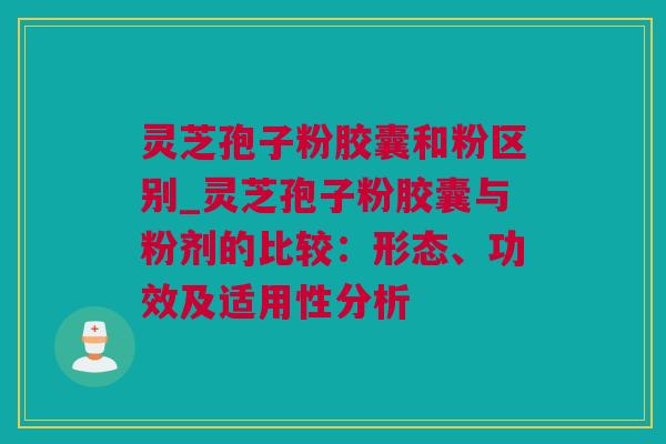 灵芝孢子粉胶囊和粉区别_灵芝孢子粉胶囊与粉剂的比较：形态、功效及适用性分析