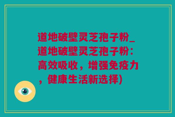 道地破壁灵芝孢子粉_道地破壁灵芝孢子粉：高效吸收，增强免疫力，健康生活新选择)