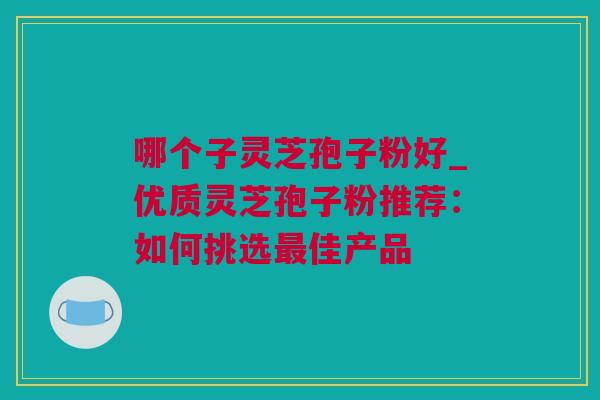 哪个子灵芝孢子粉好_优质灵芝孢子粉推荐：如何挑选最佳产品