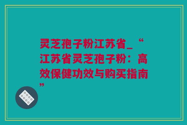 灵芝孢子粉江苏省_“江苏省灵芝孢子粉：高效保健功效与购买指南”